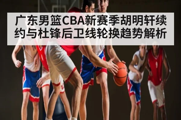 广东男篮CBA新赛季胡明轩续约与杜锋后卫线轮换趋势解析
