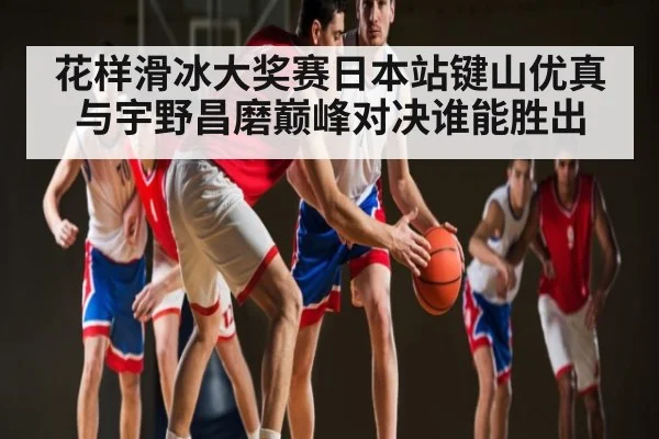 花样滑冰大奖赛日本站键山优真与宇野昌磨巅峰对决谁能胜出