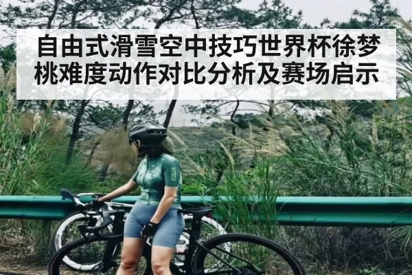 自由式滑雪空中技巧世界杯徐梦桃难度动作对比分析及赛场启示
